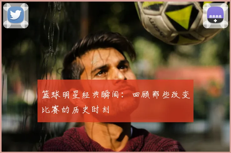篮球明星经典瞬间:回顾那些改变比赛的历史时刻