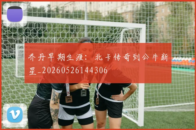 乔丹早期生涯:北卡传奇到公牛新星_20260526144306