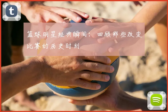 篮球明星经典瞬间:回顾那些改变比赛的历史时刻