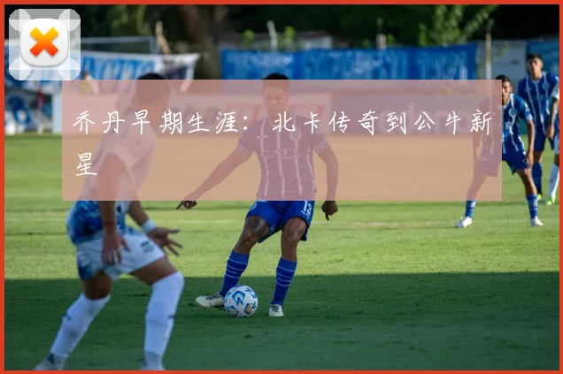 乔丹早期生涯:北卡传奇到公牛新星