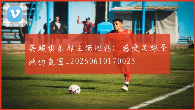 英超俱乐部主场巡礼:感受足球圣地的氛围_20260610170025