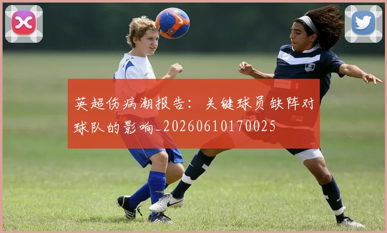英超伤病潮报告:关键球员缺阵对球队的影响_20260610170025