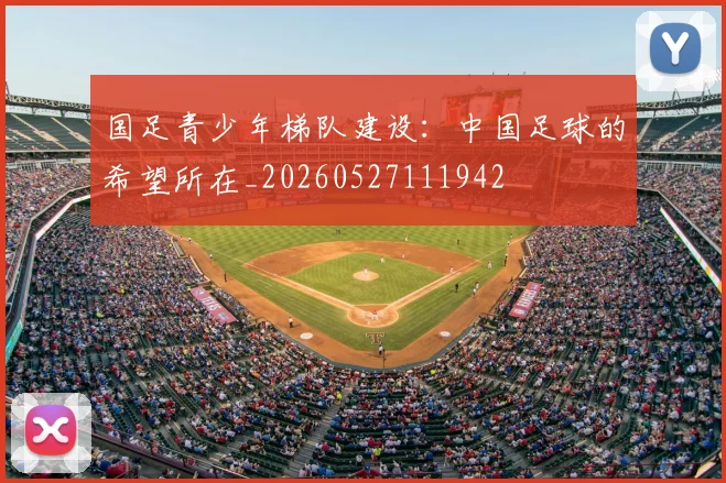 国足青少年梯队建设:中国足球的希望所在_20260527111942